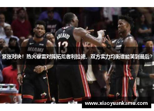 紧张对决！热火穆雷对阵拓荒者利拉德，双方实力均衡谁能笑到最后？